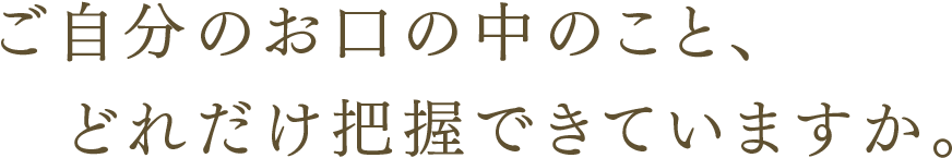 ご自分のお口の中のこと、どれだけ把握できていますか。