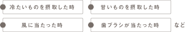 冷たいものを摂取した時　甘いものを摂取した時　風に当たった時　歯ブラシが当たった時など