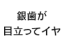 銀歯が目立ってイヤ